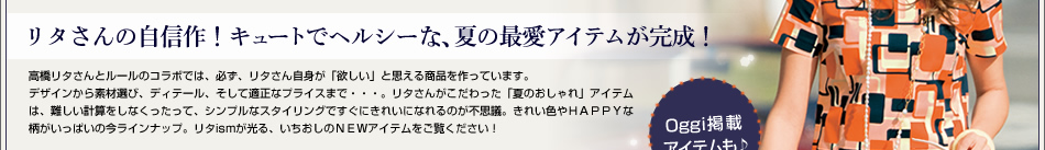 リタさんの自信作!キュートでヘルシーな、夏の最愛アイテムが完成!高橋リタさんとルールのコラボでは、必ず、リタさん自身が「欲しい」と思える商品を作っています。デザインから素材選び、ディテール、そして適正なプライスまで・・・。リタさんがこだわった「夏のおしゃれ」アイテムは、難しい計算をしなくったって、シンプルなスタイリングですぐにきれいになれるのが不思議。きれい色やHAPPYな柄がいっぱいの今ラインナップ。リタismが光る、いちおしのNEWアイテムをご覧ください!