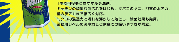 1本で何役もこなすマルチ洗剤。キッチンの頑固な油汚れをはじめ、タバコのヤニ、浴室の水アカ、壁の手アカまで幅広く対応。 ミクロの浸透力で汚れを浮かして落とし、除菌効果も発揮。業務用レベルの洗浄力とご家庭での扱いやすさが両立。