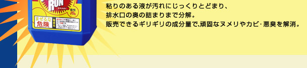粘りのある液が汚れにじっくりとどまり、排水口の奥の詰まりまで分解。 販売できるギリギリの成分量で、頑固なヌメリやカビ・悪臭を解消。