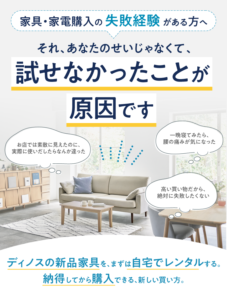 家具・家電購入の失敗談がある方へ それ、あなたのせいじゃなくて、試せなかったことが原因です　ディノスの新品家具を、まずは自宅でレンタルする、納得してから購入できる、新しい買い方。
