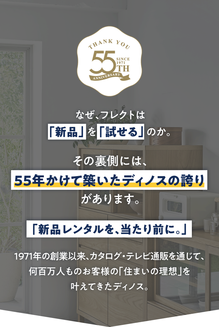 なぜ、フレクトは「新品」を「試せる」のか。その裏側には、55年かけてくづいたディノスの誇りがあります。「新品レンタルを、当たり前に。」1971年の創業以来、カタログ・テレビ通販を通じて、何百人ものお客様の「住まいの理想」を叶えてきたディノス。