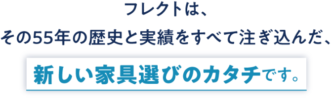 フレクトは、その55年の歴史と実績をすべて注ぎ込んだ、新しい家具選びのカタチです。