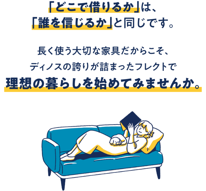 「どこで借りるか」は、「誰を信じるか」と同じです。　長く使う大切な家具だからこそ、ディノスの信頼が詰まったフレクトで理想の暮らしを始めてみませんか。