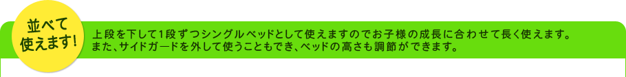 並べて使えます!上段を下して1段ずつシングルベッドとして使えますのでお子様の成長に合わせて長く使えます。また、サイドガードを外して使うこともでき、ベッドの高さも調節ができます。