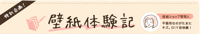 特別企画!壁紙体験記:「壁紙ショップ管理人」不器用なのがたまにキズ。DIY初体験!